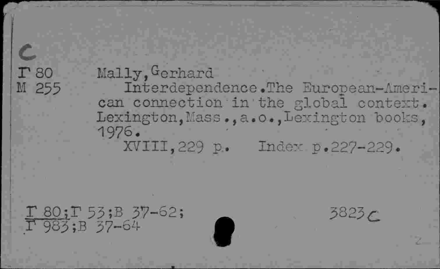 ﻿r 80
M 255
Maliy, Gerhard
Interdependence.The European-Ameri can connection in the global context. Lexington,Mass.,a.o.,Lexington books, 1976.
XVIII,229 P-» Index p.227-229«
T 80;r 53;B 37-62; 1^983;B 37-64
5823 c